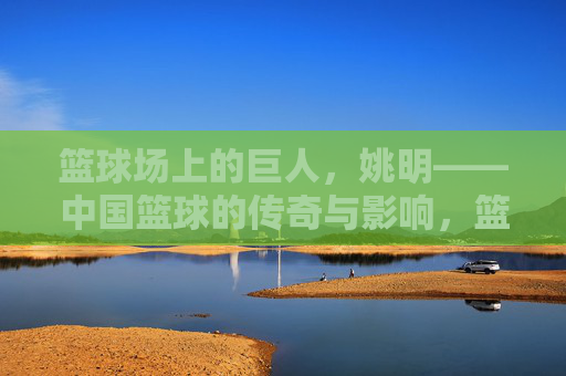 篮球场上的巨人，姚明——中国篮球的传奇与影响，篮球场上的巨人，姚明——中国篮球的传奇与影响