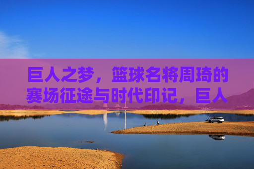巨人之梦,篮球名将周琦的赛场征途与时代印记,巨人之梦,篮球名将周琦的赛场征途与时代印记