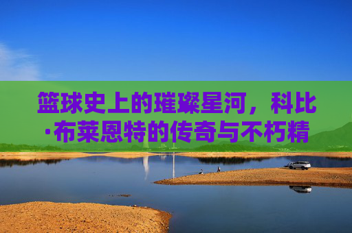 篮球史上的璀璨星河，科比·布莱恩特的传奇与不朽精神，篮球史上的璀璨星河，科比·布莱恩特的传奇与不朽精神