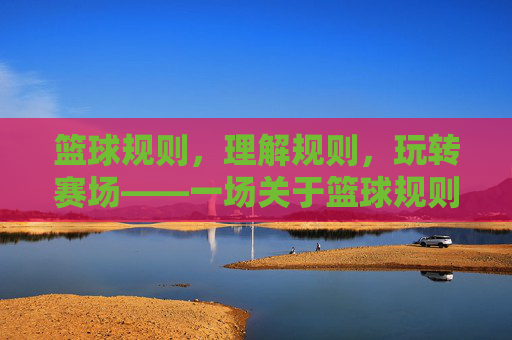 篮球规则，理解规则，玩转赛场——一场关于篮球规则的深度解析，篮球规则深度解析，理解规则，玩转赛场——一场关于篮球规则的深度解析