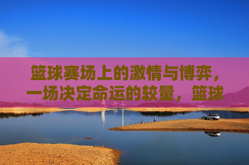 篮球赛场上的激情与博弈,一场决定命运的较量,篮球赛场上的激情与博弈,一场决定命运的较量