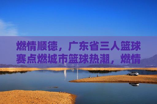 燃情顺德，广东省三人篮球赛点燃城市篮球热潮，燃情顺德，广东省三人篮球赛点燃城市篮球热潮