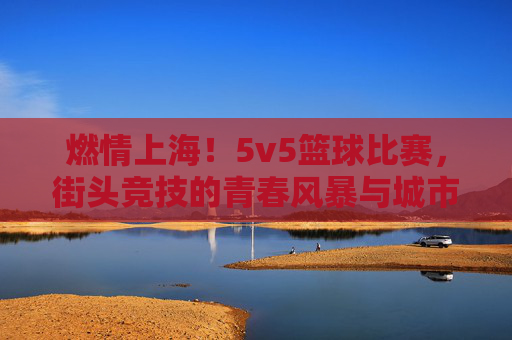 燃情上海!5v5篮球比赛,街头竞技的青春风暴与城市社区活力的共鸣,燃情上海,5v5篮球比赛点燃街头竞技,青春风暴与城市社区活力共振
