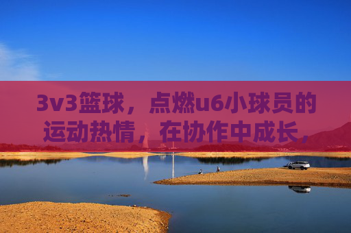 3v3篮球,点燃u6小球员的运动热情,在协作中成长,3v3篮球点燃u6小球员运动热情,协作中成长