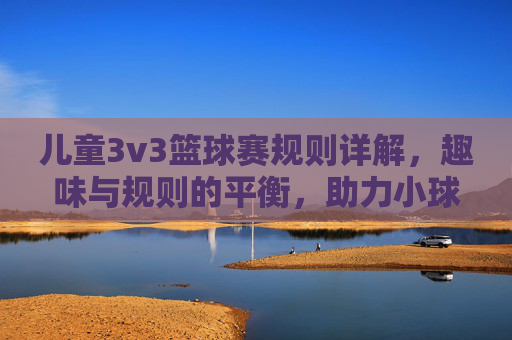 儿童3v3篮球赛规则详解，趣味与规则的平衡，助力小球员成长，儿童3v3篮球赛规则详解，平衡趣味与规则，助力小球员成长