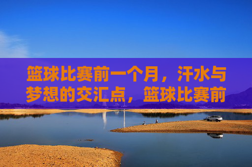 篮球比赛前一个月，汗水与梦想的交汇点，篮球比赛前一个月，汗水与梦想的交汇点