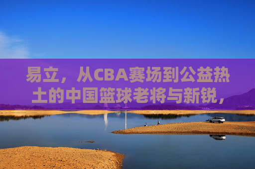 易立,从CBA赛场到公益热土的中国篮球老将与新锐,易立,从CBA赛场到公益热土的中国篮球老将与新锐