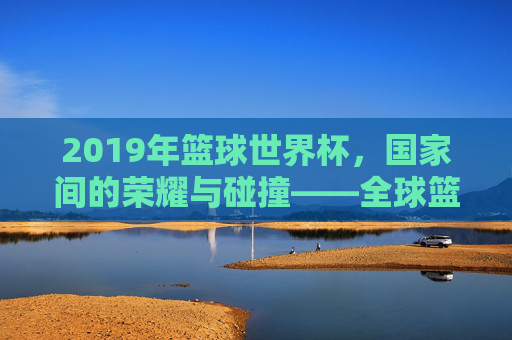 2019年篮球世界杯,国家间的荣耀与碰撞——全球篮球强国的竞技舞台,2019年篮球世界杯,国家间的荣耀与碰撞——全球篮球强国的竞技舞台