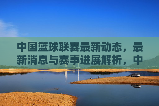 中国篮球联赛最新动态，最新消息与赛事进展解析，中国篮球联赛最新动态、最新消息与赛事进展解析
