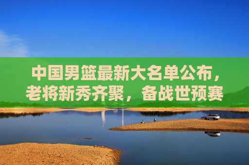 中国男篮最新大名单公布，老将新秀齐聚，备战世预赛展现新面貌，中国男篮最新大名单公布，老将新秀齐聚备战世预赛