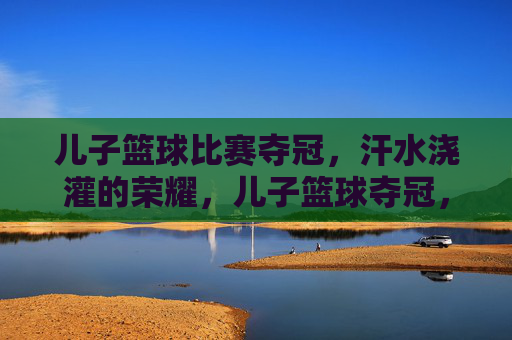 儿子篮球比赛夺冠,汗水浇灌的荣耀,儿子篮球夺冠,汗水浇灌的荣耀