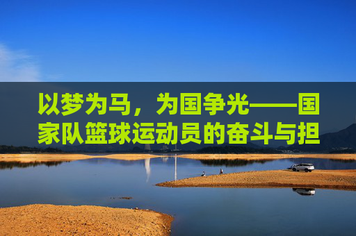 以梦为马,为国争光——国家队篮球运动员的奋斗与担当,以梦为马,为国争光——国家队篮球运动员的奋斗与担当