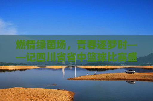 燃情绿茵场,青春逐梦时——记四川省省中篮球比赛盛况,燃情绿茵场,青春逐梦时——记四川省省中篮球比赛盛况