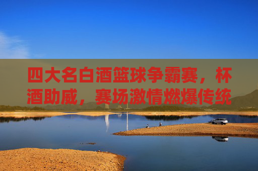 四大名白酒篮球争霸赛,杯酒助威,赛场激情燃爆传统与现代的碰撞,四大名白酒篮球争霸赛,杯酒助威,激情燃爆传统与现代的碰撞