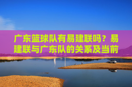 广东篮球队有易建联吗?易建联与广东队的关系及当前归属解析,广东篮球队有易建联吗?易建联与广东队的关系及当前归属解析