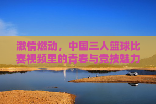 激情燃动,中国三人篮球比赛视频里的青春与竞技魅力,激情燃动,中国三人篮球比赛视频里的青春与竞技魅力