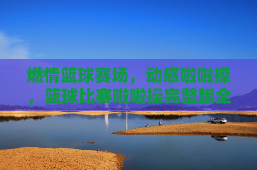 燃情篮球赛场,动感啦啦操,篮球比赛啦啦操完整版全解析与魅力展现,燃情篮球赛场,动感啦啦操,篮球比赛啦啦操完整版全解析与魅力展现