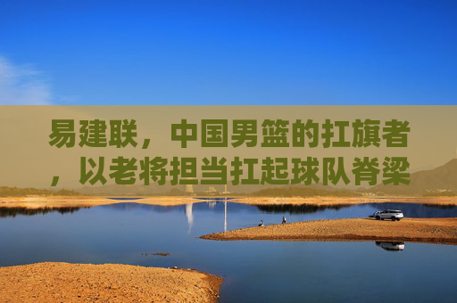 易建联,中国男篮的扛旗者,以老将担当扛起球队脊梁,易建联,中国男篮的扛旗者,以老将担当扛起球队脊梁