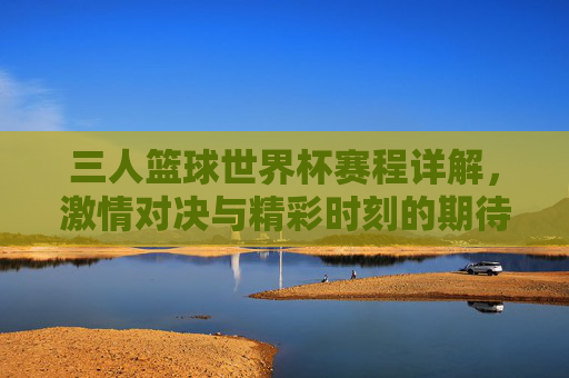 三人篮球世界杯赛程详解，激情对决与精彩时刻的期待，三人篮球世界杯赛程详解，激情对决与精彩时刻的期待
