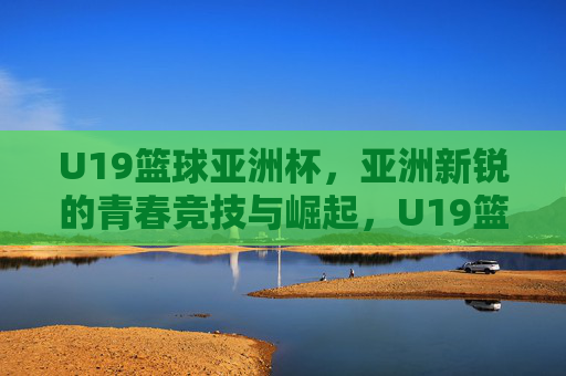 U19篮球亚洲杯,亚洲新锐的青春竞技与崛起,U19篮球亚洲杯,亚洲新锐的青春竞技与崛起