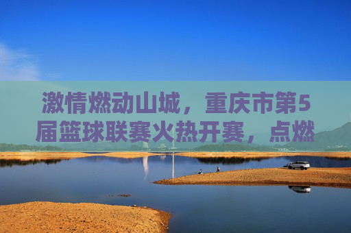 激情燃动山城，重庆市第5届篮球联赛火热开赛，点燃全民运动新热潮