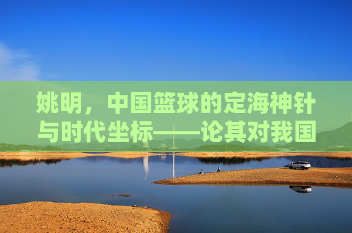姚明，中国篮球的定海神针与时代坐标——论其对我国篮球运动的深远影响，姚明，中国篮球的定海神针与时代坐标——论其对我国篮球运动的深远影响