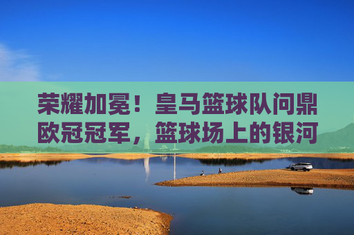 荣耀加冕!皇马篮球队问鼎欧冠冠军,篮球场上的银河战舰,续写王朝传奇,荣耀加冕!皇马篮球队问鼎欧冠冠军,篮球场上的银河战舰续写王朝传奇