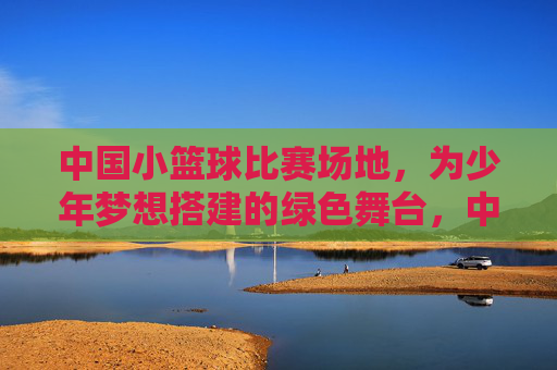 中国小篮球比赛场地，为少年梦想搭建的绿色舞台，中国小篮球比赛场地，为少年梦想搭建的绿色舞台
