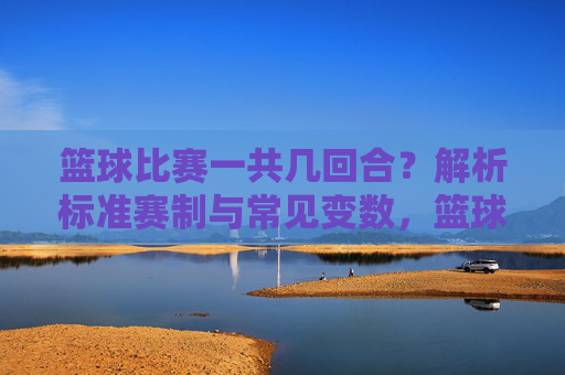 篮球比赛一共几回合？解析标准赛制与常见变数，篮球比赛一共几回合？解析标准赛制与常见变数