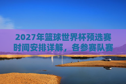2027年篮球世界杯预选赛时间安排详解,各参赛队赛程与赛制解析,2027年篮球世界杯预选赛时间安排详解,各参赛队赛程与赛制解析