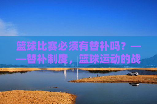 篮球比赛必须有替补吗?——替补制度,篮球运动的战术杠杆与生命线,篮球比赛必须有替补吗?——替补制度,篮球运动的战术杠杆与生命线