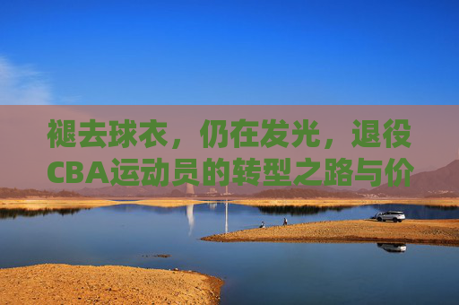 褪去球衣,仍在发光,退役CBA运动员的转型之路与价值延续,褪去球衣,仍在发光,退役CBA运动员的转型之路与价值延续
