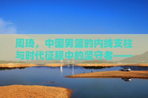 周琦,中国男篮的内线支柱与时代征程中的坚守者——从青训到国家队,他的故事是中国篮球的缩影,周琦,中国男篮内线支柱与时代征程坚守者——从青训到国家队,其故事是中国篮球的缩影
