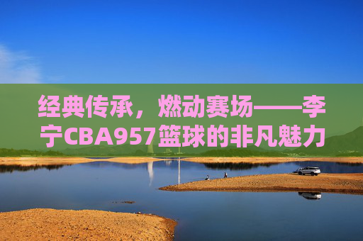 经典传承,燃动赛场——李宁CBA957篮球的非凡魅力,经典传承,燃动赛场——李宁CBA957篮球的非凡魅力