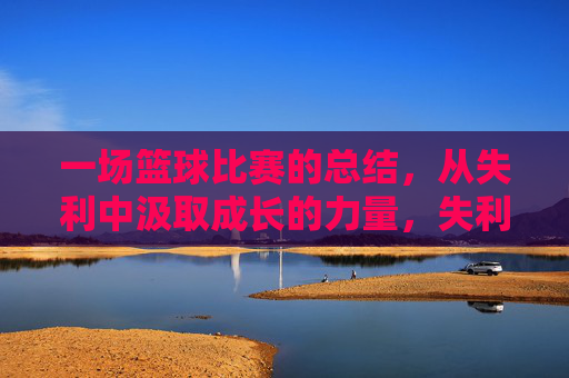 一场篮球比赛的总结,从失利中汲取成长的力量,失利篮球赛的总结,从失败中汲取成长的力量