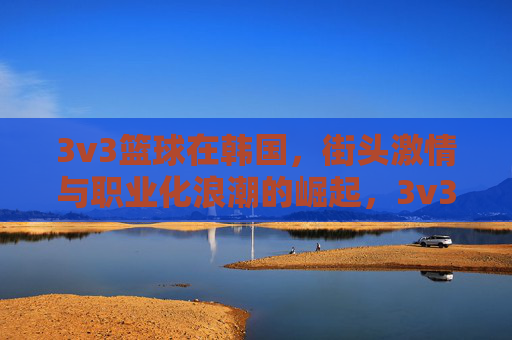 3v3篮球在韩国,街头激情与职业化浪潮的崛起,3v3篮球在韩国,街头激情与职业化浪潮的崛起