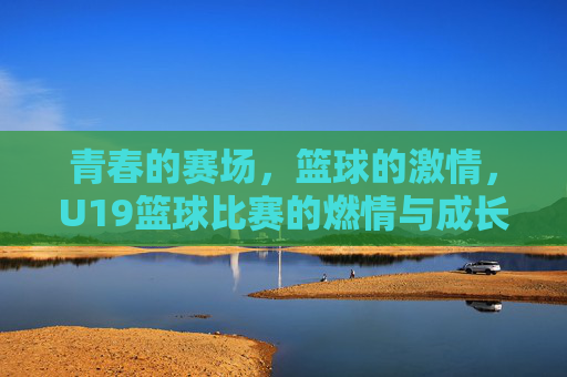 青春的赛场,篮球的激情,U19篮球比赛的燃情与成长,青春赛场燃篮球激情,U19比赛见证成长