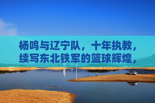 杨鸣与辽宁队,十年执教,续写东北铁军的篮球辉煌,杨鸣十年执教辽宁,续写东北铁军篮球辉煌