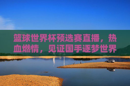 篮球世界杯预选赛直播,热血燃情,见证国手逐梦世界杯的每一帧精彩,篮球世界杯预选赛直播,热血燃情,见证国手逐梦世界杯的每一帧精彩