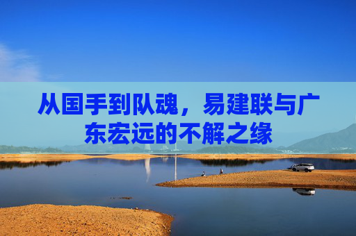 从国手到队魂,易建联与广东宏远的不解之缘