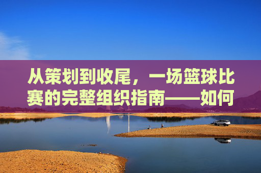 从策划到收尾,一场篮球比赛的完整组织指南——如何成功组织一场篮球比赛,从策划到收尾,一场篮球比赛的完整组织指南