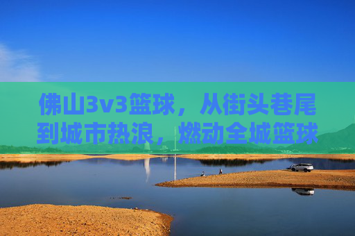 佛山3v3篮球,从街头巷尾到城市热浪,燃动全城篮球激情,佛山3v3篮球,从街头巷尾到城市热浪,燃动全城篮球激情