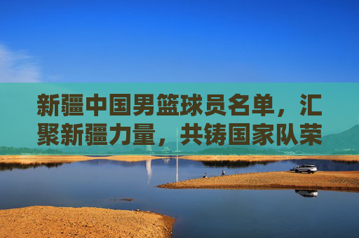 新疆中国男篮球员名单,汇聚新疆力量,共铸国家队荣耀,新疆中国男篮球员名单,汇聚新疆力量,共铸国家队荣耀