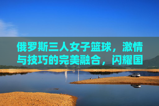 俄罗斯三人女子篮球,激情与技巧的完美融合,闪耀国际赛场,俄罗斯三人女子篮球,激情与技巧的完美融合,闪耀国际赛场