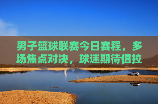 男子篮球联赛今日赛程,多场焦点对决,球迷期待值拉满,男子篮球联赛今日赛程,多场焦点对决,球迷期待值拉满