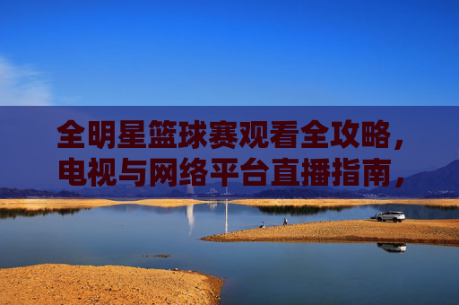 全明星篮球赛观看全攻略，电视与网络平台直播指南，全明星篮球赛观看全攻略，电视与网络平台直播指南