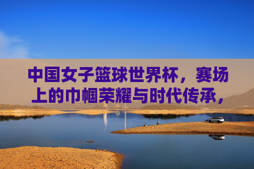 中国女子篮球世界杯，赛场上的巾帼荣耀与时代传承，中国女子篮球世界杯，赛场上的巾帼荣光与时代传承