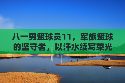 八一男篮球员11，军旅篮球的坚守者，以汗水续写荣光，八一男篮球员11，军旅篮球的坚守者，以汗水续写荣光