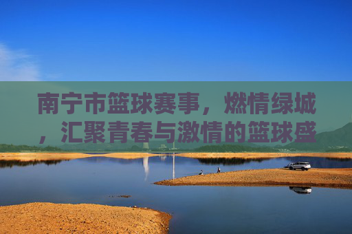 南宁市篮球赛事，燃情绿城，汇聚青春与激情的篮球盛宴，南宁市篮球赛事，燃情绿城，汇聚青春与激情的篮球盛宴