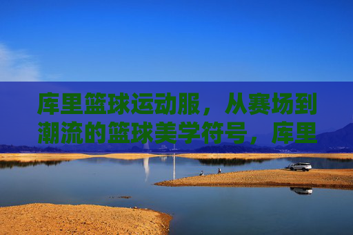 库里篮球运动服，从赛场到潮流的篮球美学符号，库里篮球运动服，从赛场到潮流的篮球美学符号